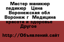 Мастер маникюр, педикюр › Цена ­ 650 - Воронежская обл., Воронеж г. Медицина, красота и здоровье » Другое   